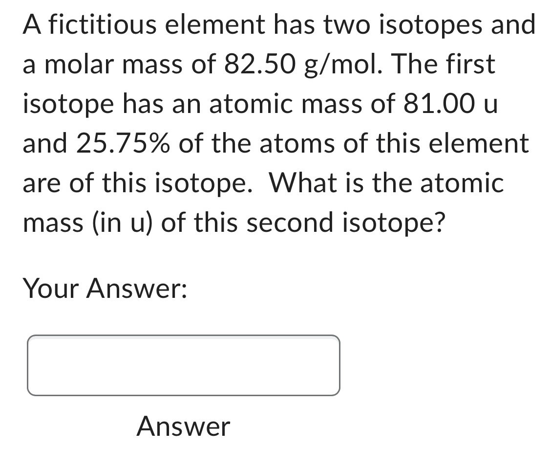 A fictitious element has two isotopes and a molar mass of 82.50 g/mol. The first isotope has an atomic mass of 81.00 u and 25.75% of the atoms of this element are of this isotope. What is the atomic mass (in u) of this second isotope? Your Answer: Answer