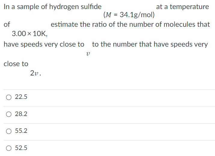 In a sample of hydrogen sulfide (M = 34.1 g/mol) at a temperature of 3.00×10 K, estimate the ratio of the number of molecules that have speeds very close to v to the number that have speeds very close to 2v. 22.5 28.2 55.2 52.5