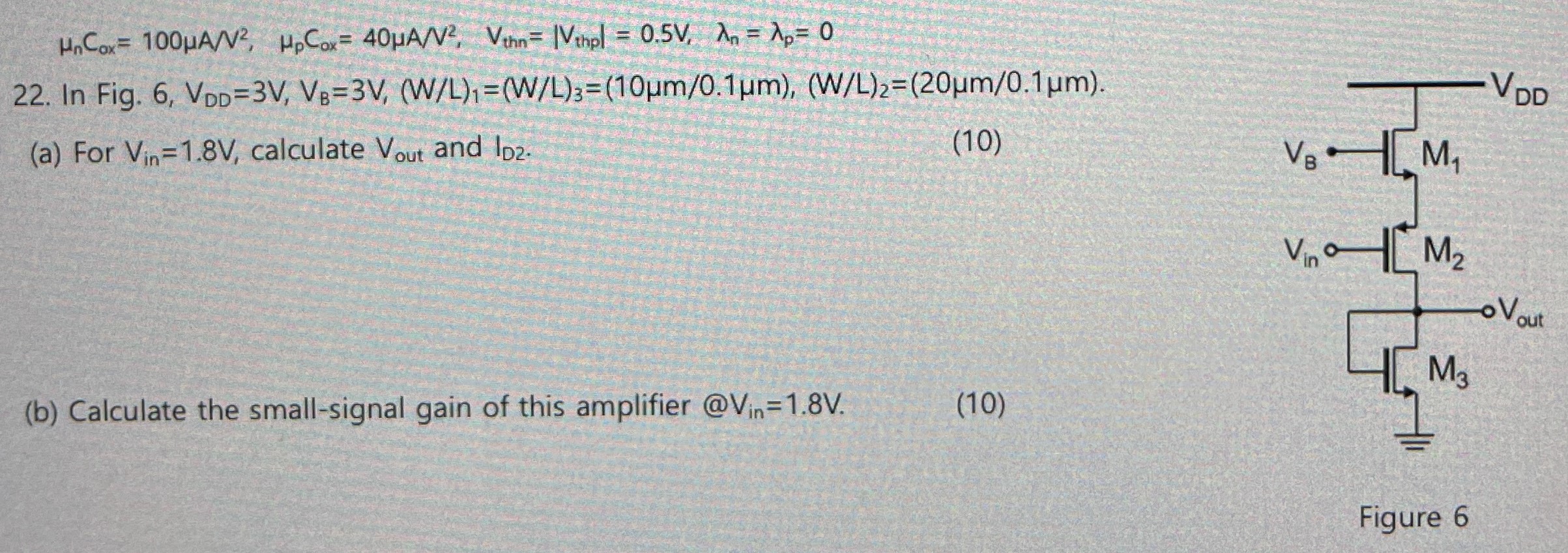 22. In Fig. 6, VDD = 3 V, VB = 3 V, (W/L)1 = (W/L)3 = (10μm/0.1μm), (W/L)2 = (20μm/0.1μm). (a) For Vin = 1.8V, calculate Vout and ID2. (10) (b) Calculate the small-signal gain of this amplifier @Vin =1.8V. Figure 6 μnCox = 100 μA/V2, μpCox = 40 μA/V2, Vthn = |Vthp| = 0.5 V, λn = λp = 0