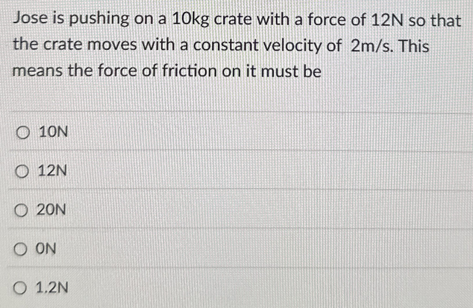 Jose is pushing on a 10 kg crate with a force of 12 N so that the crate moves with a constant velocity of 2 m/s. This means the force of friction on it must be 10 N 12 N 20 N 0 N 1.2 N