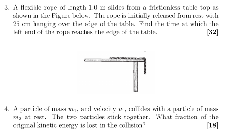 A flexible rope of length 1.0 m slides from a frictionless table top as shown in the Figure below. The rope is initially released from rest with 25 cm hanging over the edge of the table. Find the time at which the left end of the rope reaches the edge of the table. [32] A particle of mass m1, and velocity u1, collides with a particle of mass m2 at rest. The two particles stick together. What fraction of the original kinetic energy is lost in the collision? [18]