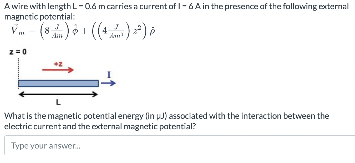 A wire with length L = 0.6 m carries a current of I = 6 A in the presence of the following external magnetic potential: V→m = (8 J Am)ϕ^ + ((4 J Am3)z2)ρ^ z = 0 What is the magnetic potential energy (in μJ) associated with the interaction between the electric current and the external magnetic potential? Type your answer. . .