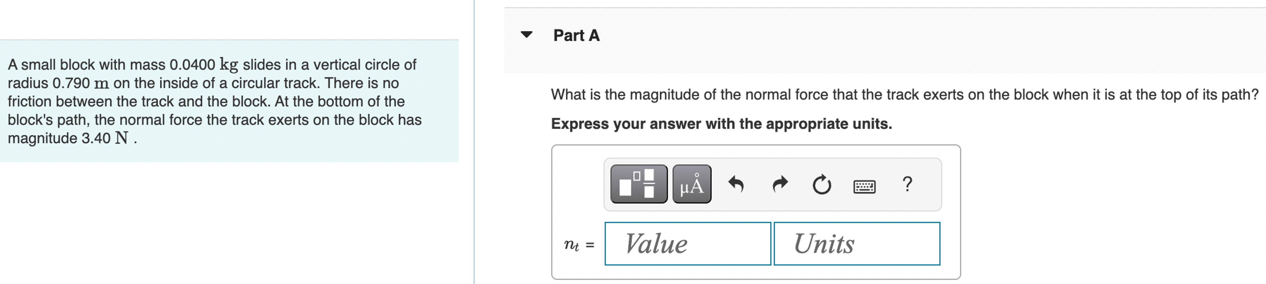 A small block with mass 0.0400 kg slides in a vertical circle of radius 0.790 m on the inside of a circular track. There is no friction between the track and the block. At the bottom of the block's path, the normal force the track exerts on the block has magnitude 3.40 N. Part A What is the magnitude of the normal force that the track exerts on the block when it is at the top of its path? Express your answer with the appropriate units.