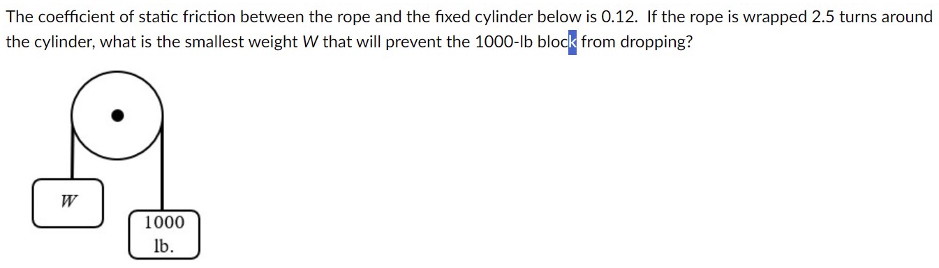 The coefficient of static friction between the rope and the fixed cylinder below is 0.12. If the rope is wrapped 2.5 turns around the cylinder, what is the smallest weight W that will prevent the 1000−lb block from dropping? 