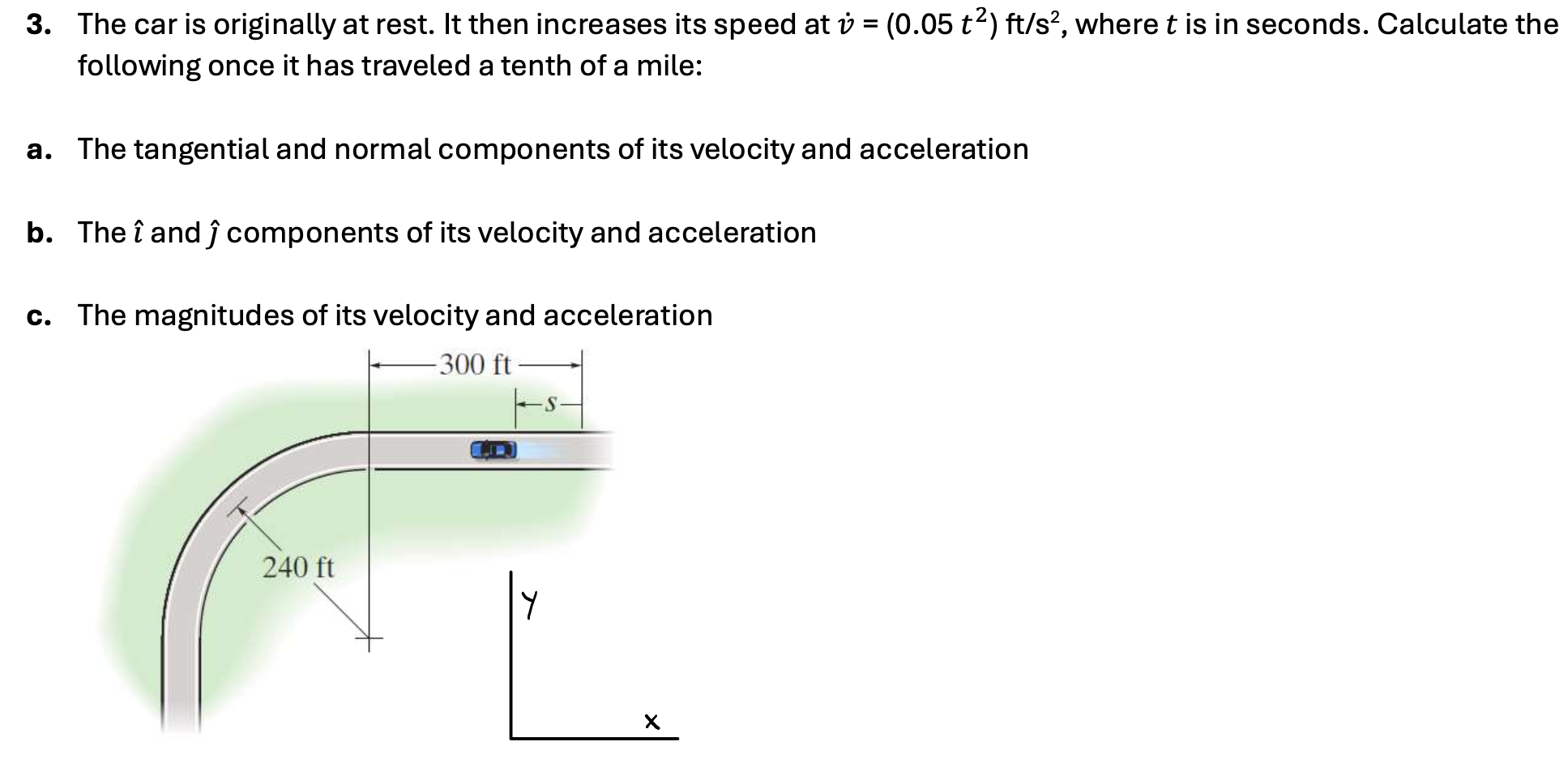 The car is originally at rest. It then increases its speed at v˙ = (0.05 t2) ft/s2, where t is in seconds. Calculate the following once it has traveled a tenth of a mile: a. The tangential and normal components of its velocity and acceleration b. The ı^ and ȷ^ components of its velocity and acceleration c. The magnitudes of its velocity and acceleration