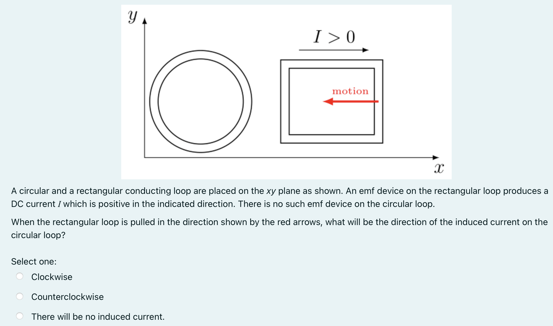 A circular and a rectangular conducting loop are placed on the xy plane as shown. An emf device on the rectangular loop produces a DC current I which is positive in the indicated direction. There is no such emf device on the circular loop. When the rectangular loop is pulled in the direction shown by the red arrows, what will be the direction of the induced current on the circular loop? Select one: Clockwise Counterclockwise There will be no induced current.