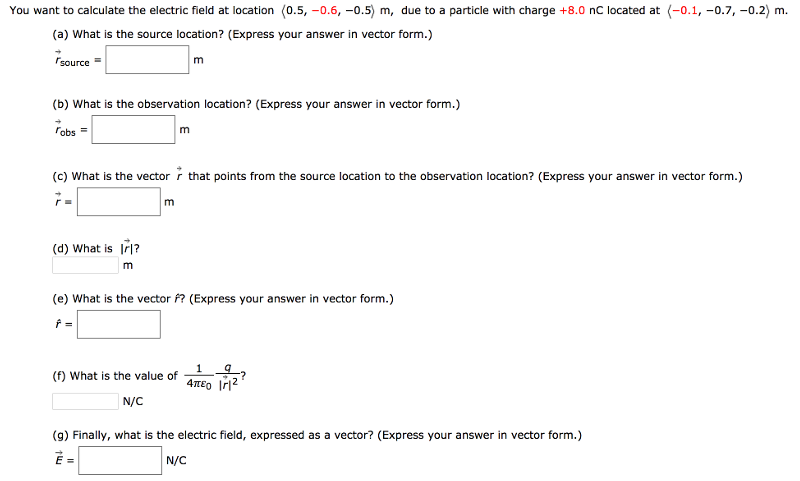 You want to calculate the electric field at location ⟨0.5, −0.6, −0.5⟩m, due to a particle with charge +8.0 nC located at ⟨−0.1, −0.7, −0.2⟩m. (a) What is the source location? (Express your answer in vector form.) r→source = m (b) What is the observation location? (Express your answer in vector form.) r→obs = m (c) What is the vector r→ that points from the source location to the observation location? (Express your answer in vector form.) r→ = m (d) What is |r→|? m (e) What is the vector f^? (Express your answer in vector form.) r^ = (f) What is the value of 14πε0 q|r→|2? N/C (g) Finally, what is the electric field, expressed as a vector? (Express your answer in vector form.) E→ = N/C