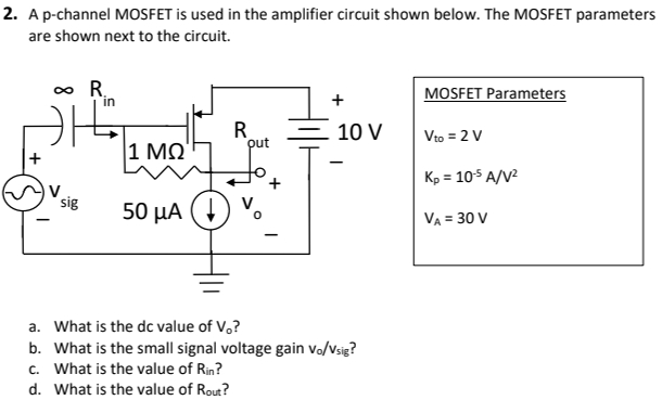 A p-channel MOSFET is used in the amplifier circuit shown below. The MOSFET parameters are shown next to the circuit. MOSFET Parameters Vto = 2 VKp = 10−5 A/V2 VA = 30 V a. What is the dc value of V0 ? b. What is the small signal voltage gain vo/vsig ? c. What is the value of Rin ? d. What is the value of Rout?