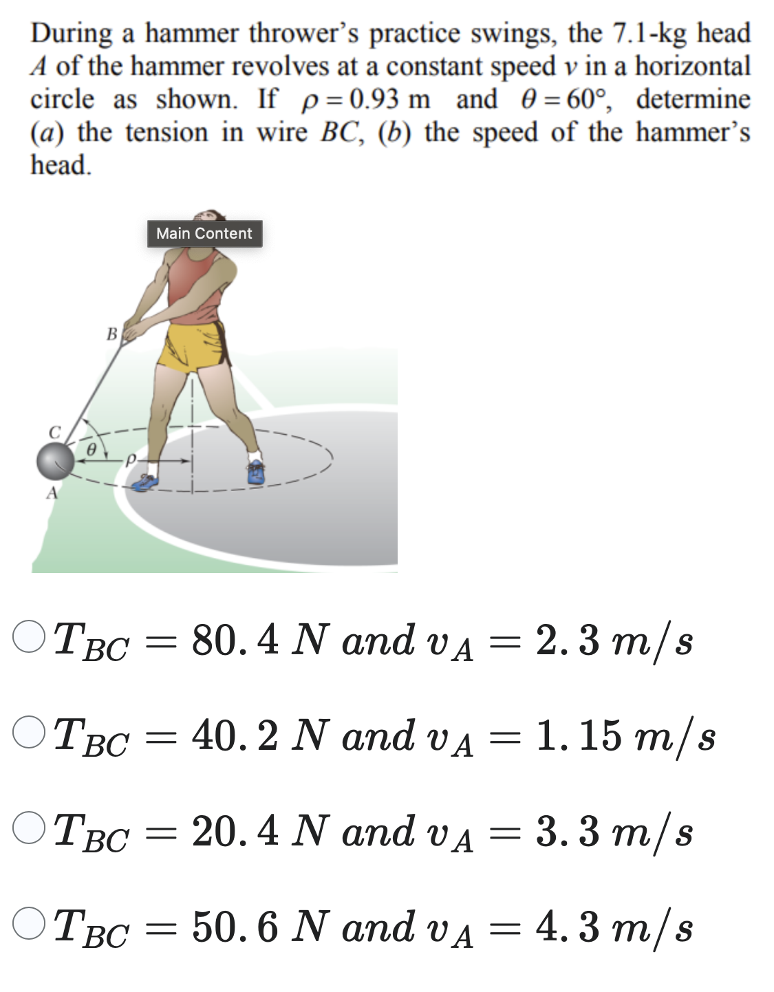 During a hammer thrower's practice swings, the 7.1−kg head A of the hammer revolves at a constant speed v in a horizontal circle as shown. If ρ = 0.93 m and θ = 60∘, determine (a) the tension in wire BC, (b) the speed of the hammer's head. TBC = 80.4 N and vA = 2.3 m/s TBC = 40.2 N and vA = 1.15 m/s TBC = 20.4 N and vA = 3.3 m/s TBC = 50.6 N and vA = 4.3 m/s