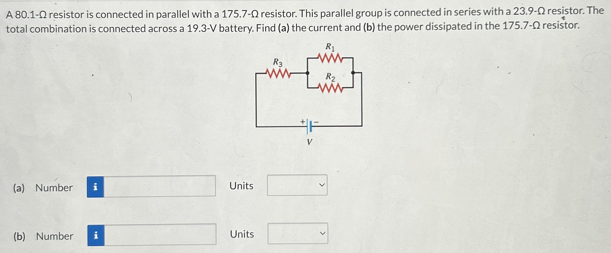 A 80.1-Ω resistor is connected in parallel with a 175.7-Ω resistor. This parallel group is connected in series with a 23.9-Ω resistor. The total combination is connected across a 19.3-V battery. Find (a) the current and (b) the power dissipated in the 175.7-Ω resistor. (a) Number Units (b) Number Units