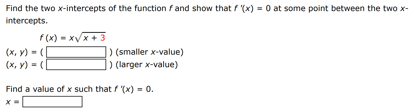 Find the two x-intercepts of the function f and show that f′(x) = 0 at some point between the two x intercepts. f(x) = x x+3 (x, y) = ( ) (smaller x-value) (x, y) = ( ) (larger x-value) Find a value of x such that f′(x) = 0. x =