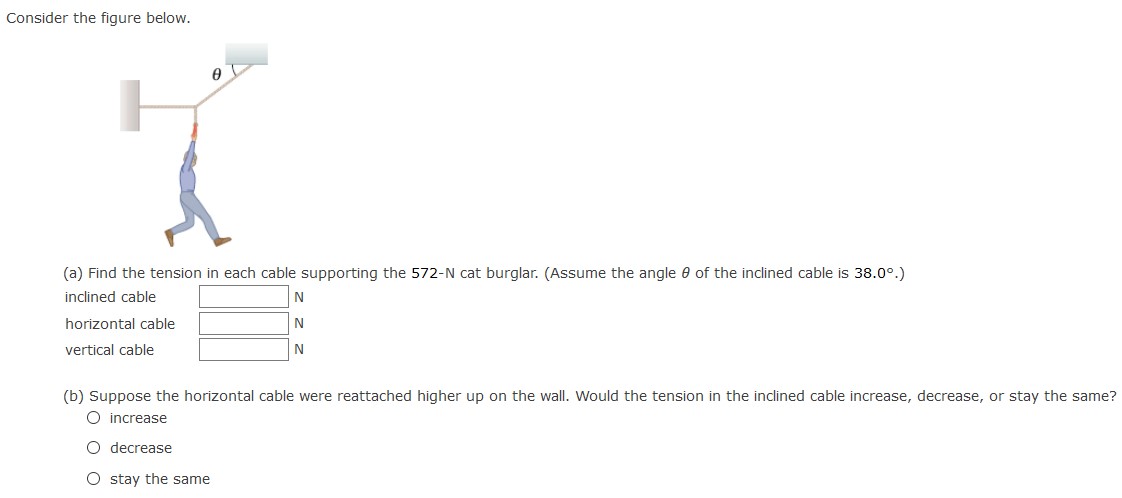 Consider the figure below. (a) Find the tension in each cable supporting the 572−N cat burglar. (Assume the angle θ of the inclined cable is 38.0∘.) inclined cable N horizontal cable N vertical cable N (b) Suppose the horizontal cable were reattached higher up on the wall. Would the tension in the inclined cable increase, decrease, or stay the same? increase decrease stay the same