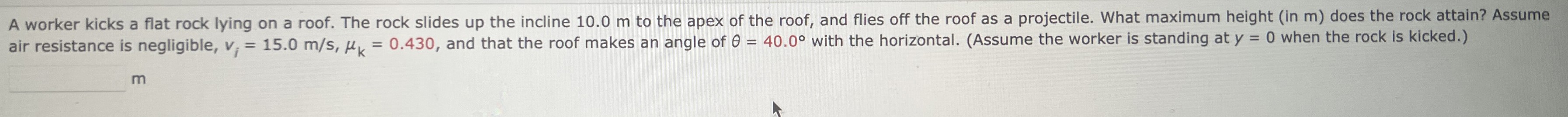 A worker kicks a flat rock lying on a roof. The rock slides up the incline 10.0 m to the apex of the roof, and flies off the roof as a projectile. What maximum height (in m) does the rock attain? Assume air resistance is negligible, vi = 15.0 m/s, μk = 0.430, and that the roof makes an angle of θ = 40.0∘ with the horizontal. (Assume the worker is standing at y = 0 when the rock is kicked.) m