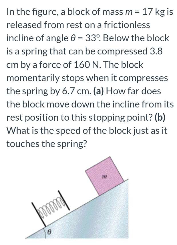 In the figure, a block of mass m = 17 kg is released from rest on a frictionless incline of angle θ = 33∘. Below the block is a spring that can be compressed 3.8 cm by a force of 160 N. The block momentarily stops when it compresses the spring by 6.7 cm. (a) How far does the block move down the incline from its rest position to this stopping point? (b) What is the speed of the block just as it touches the spring?