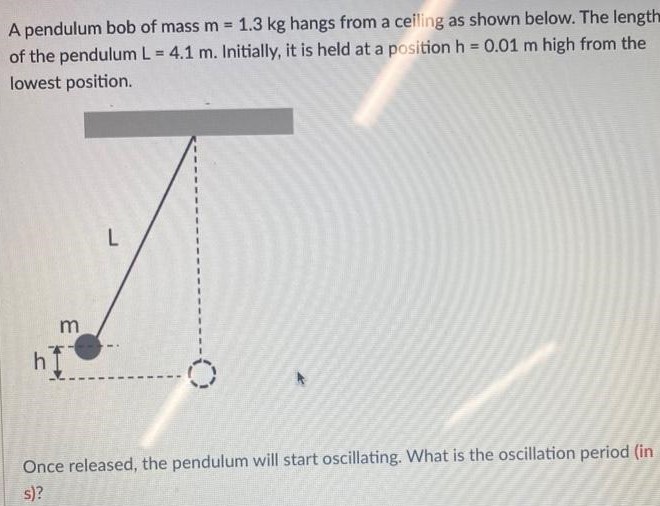 A pendulum bob of mass m = 1.3 kg hangs from a ceiling as shown below. The length of the pendulum L = 4.1 m. Initially, it is held at a position h = 0.01 m high from the lowest position. Once released, the pendulum will start oscillating. What is the oscillation period (in s)?