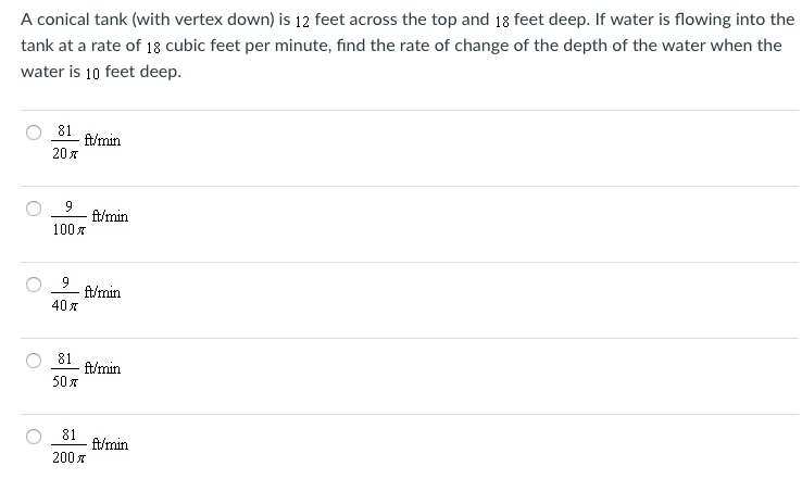 A conical tank (with vertex down) is 12 feet across the top and 18 feet deep. If water is flowing into the tank at a rate of 18 cubic feet per minute, find the rate of change of the depth of the water when the water is 10 feet deep. 81/20π ft/min 9/100π ft/min 9/40π ft/min 81/50π ft/min 81/200π ft/min