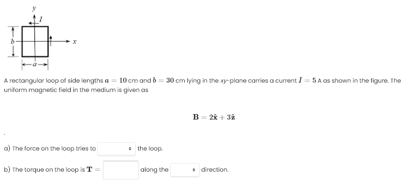 A rectangular loop of side lengths a = 10 cm and b = 30 cm lying in the xy-plane carries a current I = 5 A as shown in the figure. The uniform magnetic field in the medium is given as B = 2x^ + 3z^ a) The force on the loop tries to the loop. b) The torque on the loop is T = along the direction. 