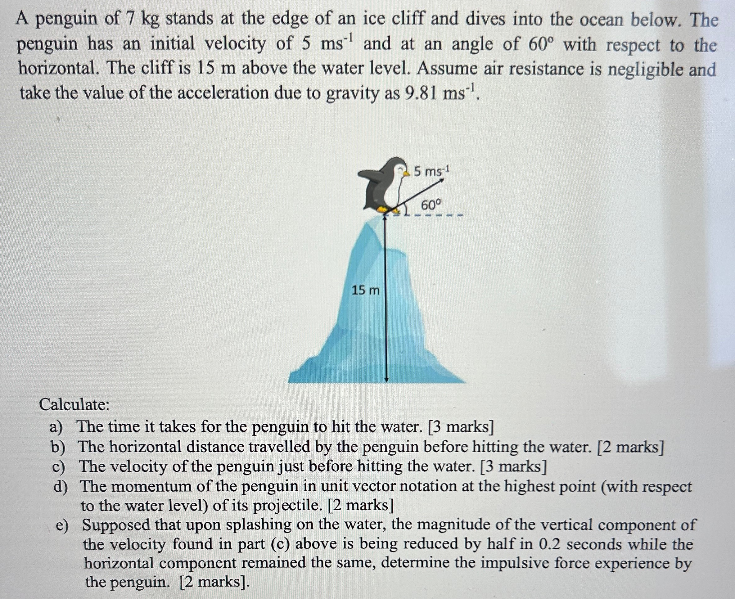A penguin of 7 kg stands at the edge of an ice cliff and dives into the ocean below. The penguin has an initial velocity of 5 ms−1 and at an angle of 60∘ with respect to the horizontal. The cliff is 15 m above the water level. Assume air resistance is negligible and take the value of the acceleration due to gravity as 9.81 ms−1. Calculate: a) The time it takes for the penguin to hit the water. [3 marks] b) The horizontal distance travelled by the penguin before hitting the water. [2 marks] c) The velocity of the penguin just before hitting the water. [3 marks] d) The momentum of the penguin in unit vector notation at the highest point (with respect to the water level) of its projectile. [2 marks] e) Supposed that upon splashing on the water, the magnitude of the vertical component of the velocity found in part (c) above is being reduced by half in 0.2 seconds while the horizontal component remained the same, determine the impulsive force experience by the penguin. [2 marks].