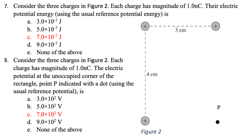 Consider the three charges in Figure 2. Each charge has magnitude of 1.0 nC. Their electric potential energy (using the usual reference potential energy) is a. 3.0×10−7 J b. 5.0×10−7 J c. 7.0×10−7 J d. 9.0×10−7 J e. None of the aboveConsider the three charges in Figure 2. Each charge has magnitude of 1.0 nC. The electric potential at the unoccupied corner of the rectangle, point P indicated with a dot (using the usual reference potential), is a. 3.0×102 V b. 5.0×102 V c. 7.0×102 V d. 9.0×102 V e. None of the above