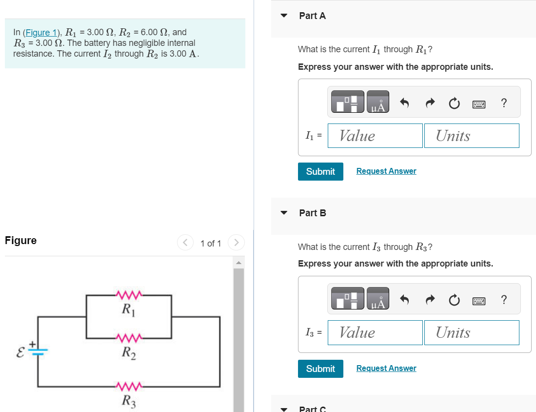 In (Figure 1), R1 = 3.00 Ω, R2 = 6.00 Ω, and R3 = 3.00 Ω. The battery has negligible internal resistance. The current I2 through R2 is 3.00 A. Part A What is the current I1 through R1 ? Express your answer with the appropriate units. Submit Request Answer Part B What is the current I3 through R3 ? Express your answer with the appropriate units. I3 = Value Units Submit Request Answer Part C What is the emf of the battery? Express your answer with the appropriate units. 