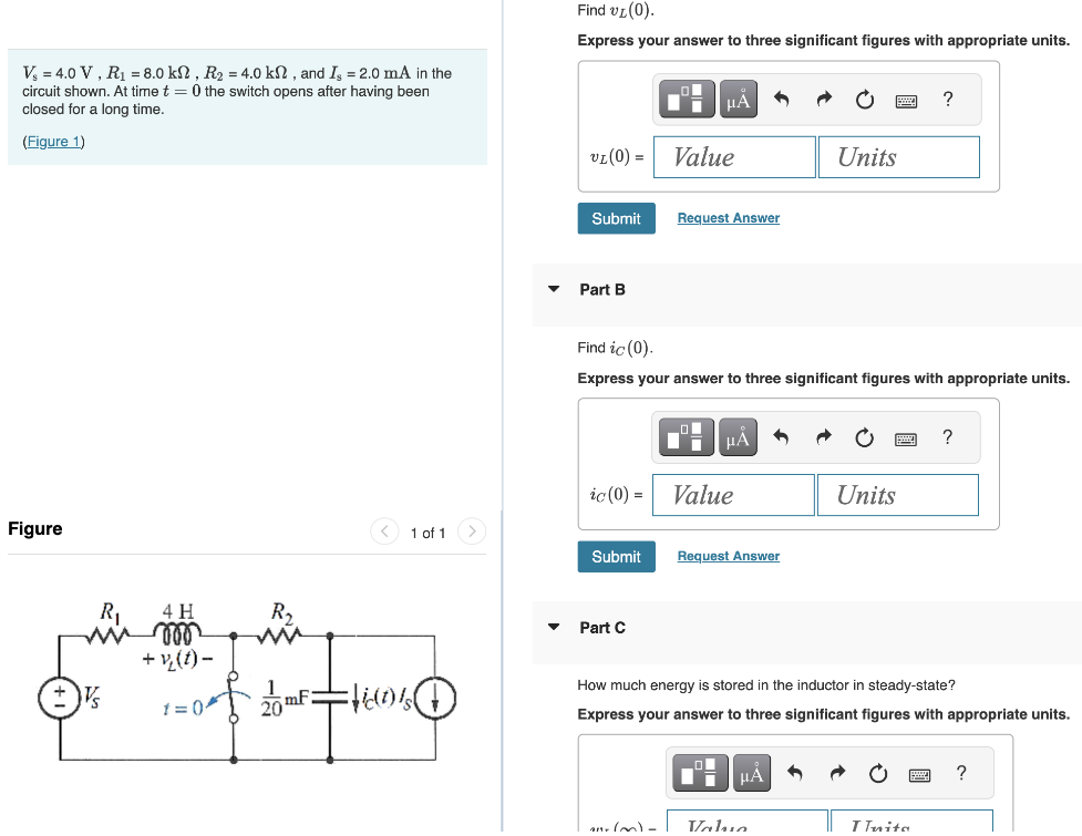 Find vL(0) Vs = 4.0 V, R1 = 8.0 kΩ, R2 = 4.0 kΩ, and Is = 2.0 mA in the circuit shown. At time t = 0 the switch opens after having been closed for a long time. (Figure 1) Part A Find vL(0). Express your answer to three significant figures with appropriate units. Submit Request Answer Part B Find iC(0). Express your answer to three significant figures with appropriate units. Figure 1 of 1 Submit Request Answer Part C How much energy is stored in the inductor in steady-state? Express your answer to three significant figures with appropriate units.