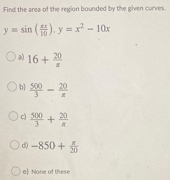 Find the area of the region bounded by the given curves. y = sin⁡(πx 10), y = x2 − 10x a) 16+20π b) 5003−20π c) 5003+20π d) −850+π20 e) None of these