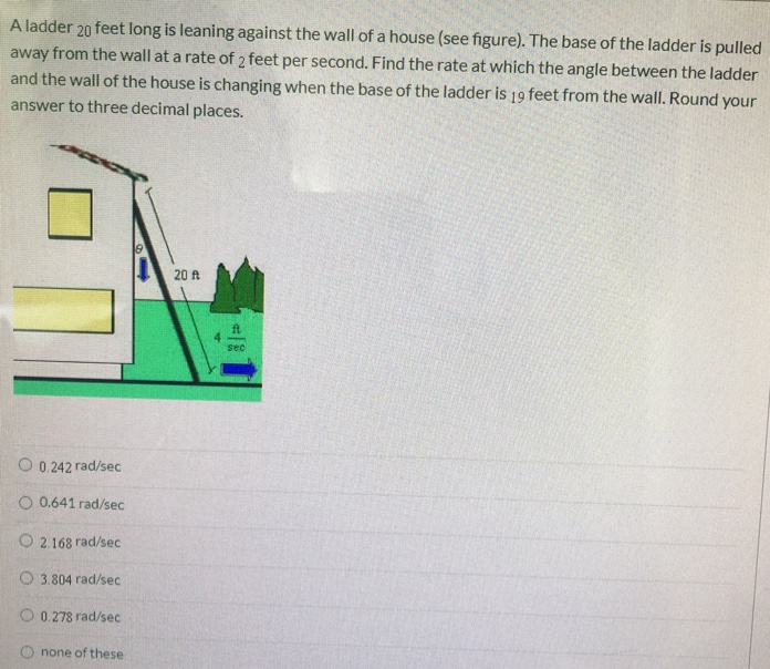 A ladder 20 feet long is leaning against the wall of a house (see figure). The base of the ladder is pulled away from the wall at a rate of 2 feet per second. Find the rate at which the angle between the ladder and the wall of the house is changing when the base of the ladder is 19 feet from the wall. Round your answer to three decimal places. 0.242 rad/sec 0.641 rad/sec 2.168 rad/sec 3.804 rad/sec 0.278 rad/sec none of these