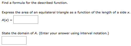 Find a formula for the described function. Express the area of an equilateral triangle as a function of the length of a side x. A(x) = State the domain of A. (Enter your answer using interval notation.)