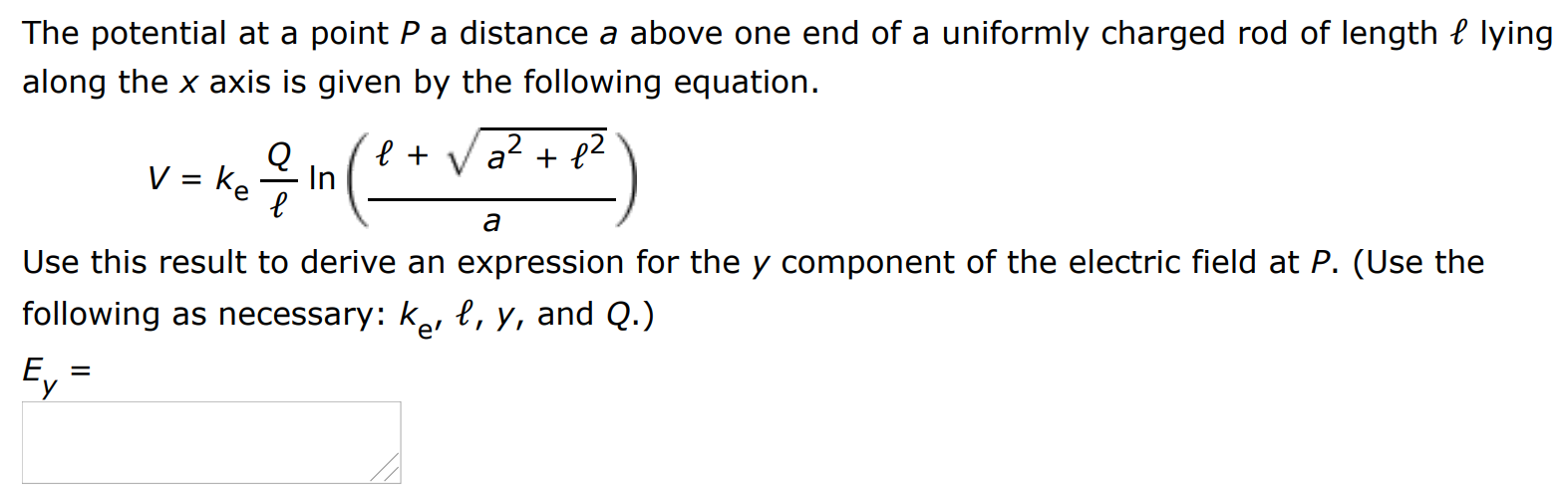 The potential at a point P a distance a above one end of a uniformly charged rod of length ℓ lying along the x axis is given by the following equation. V = keQℓ ln⁡(ℓ + a2 + ℓ2 a) Use this result to derive an expression for the y component of the electric field at P. (Use the following as necessary: ke′, ℓ, y, and Q.) Ey =