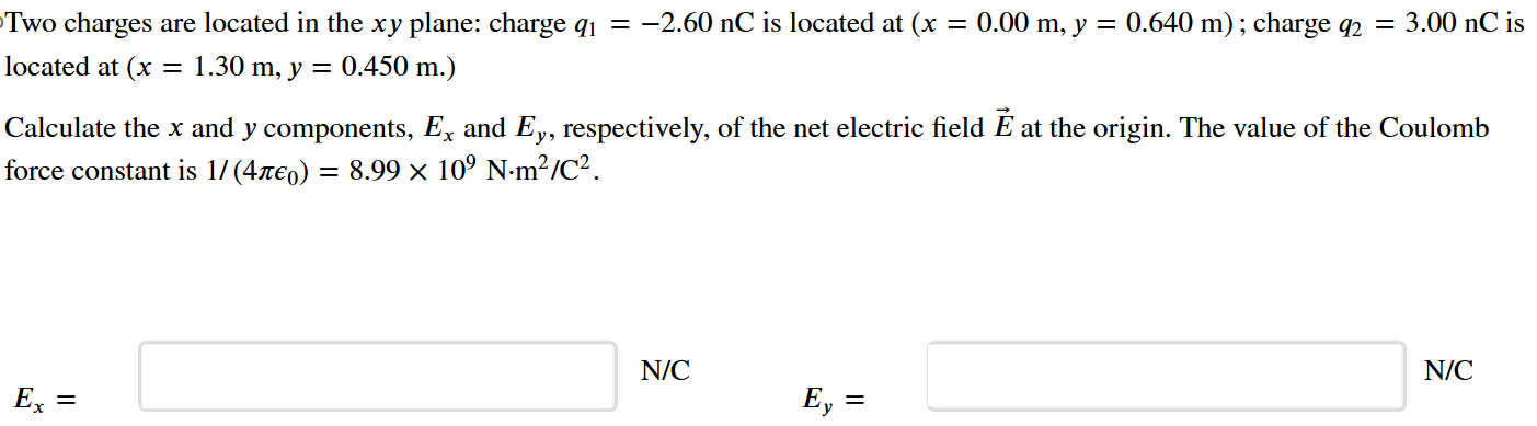 Two charges are located in the xy plane: charge q1 = −2.60 nC is located at (x = 0.00 m, y = 0.640 m); charge q2 = 3.00 nC is located at (x = 1.30 m, y = 0.450 m. Calculate the x and y components, Ex and Ey, respectively, of the net electric field E→ at the origin. The value of the Coulomb force constant is 1/(4πϵ0) = 8.99×109 N⋅m2/C2. Ex = N/C Ey = N/C