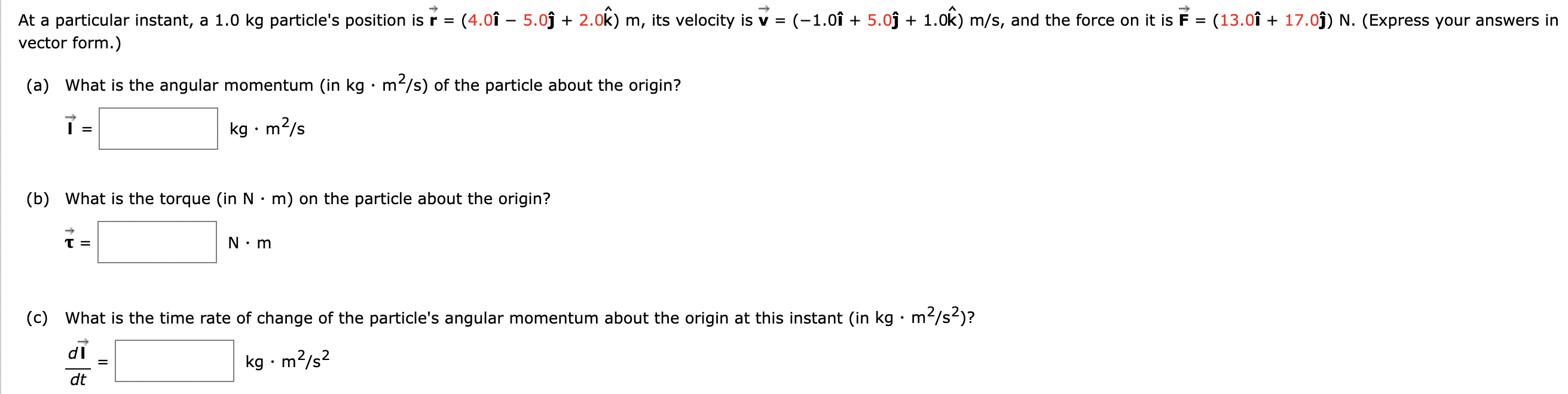 At a particular instant, a 1.0 kg particle's position is r→ = (4.0 i^−5.0 j^+2.0 k^)m, its velocity is v→ = (−1.0 i^+5.0 j^+1.0 k^)m/s, and the force on it is F→ = (13.0 i^+17.0 j^)N. (Express your answers in vector form.) (a) What is the angular momentum (in kg⋅m2 /s) of the particle about the origin? ı→ = kg⋅m2 /s (b) What is the torque (in N⋅m) on the particle about the origin? τ→ = N⋅m (c) What is the time rate of change of the particle's angular momentum about the origin at this instant (in kg⋅m2 /s2)? dl→dt = kg⋅m2 /s2