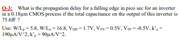 Q-3: What is the propagation delay for a falling edge in pico sec for an inverter in a 0.18 μm CMOS process if the total capacitance on the output of this inverter is 75.6 fF? Use: W/Lp = 5.8, W/Ln = 16.8, VDD = 1.7 V, VTN = 0.5 V, VTP = −0.5 V, kn = 190 μA/V∧2, kp′ = 90 μA/V^2. 