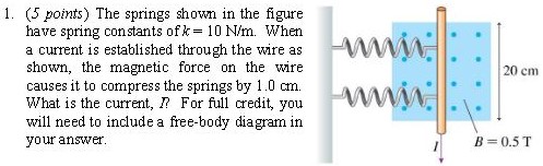 The springs shown in the figure have spring constants of k = 10 N/m. When a current is established through the wire as shown, the magnetic force on the wire causes it to compress the springs by 1.0 cm. What is the current, I For full credit, you will need to include a free-body diagram in your answer.