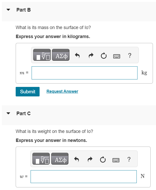 At the surface of Jupiter's moon lo, the acceleration due to gravity is 1.81 m/s2. A watermelon has a weight of 49.0 N at the surface of the earth. In this problem, use 9.80 m/s2 for the acceleration due to gravity on earth. For related problem-solving tips and strategies, you may want to view a Video Tutor Solution of Mass and weight. Part A What is its mass on the earth's surface? Express your answer in kilograms. Part B What is its mass on the surface of lo? Express your answer in kilograms. Submit Request Answer Part C What is its weight on the surface of lo? Express your answer in newtons.