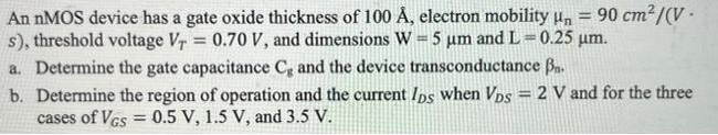 An nMOS device has a gate oxide thickness of 100 Å, electron mobility μn = 90 cm2 /(V.s), threshold voltage VT = 0.70 V, and dimensions W = 5 μm and L = 0.25 μm. a. Determine the gate capacitance C8 and the device transconductance βn. b. Determine the region of operation and the current IDS when VDS = 2 V and for the three cases of VGS = 0.5 V, 1.5 V, and 3.5 V.