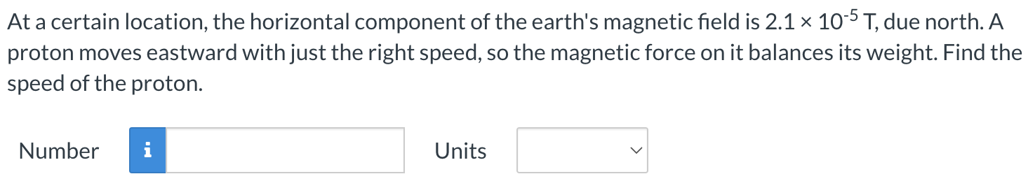 At a certain location, the horizontal component of the earth's magnetic field is 2.1×10−5 T, due north. A proton moves eastward with just the right speed, so the magnetic force on it balances its weight. Find the speed of the proton. Number Units