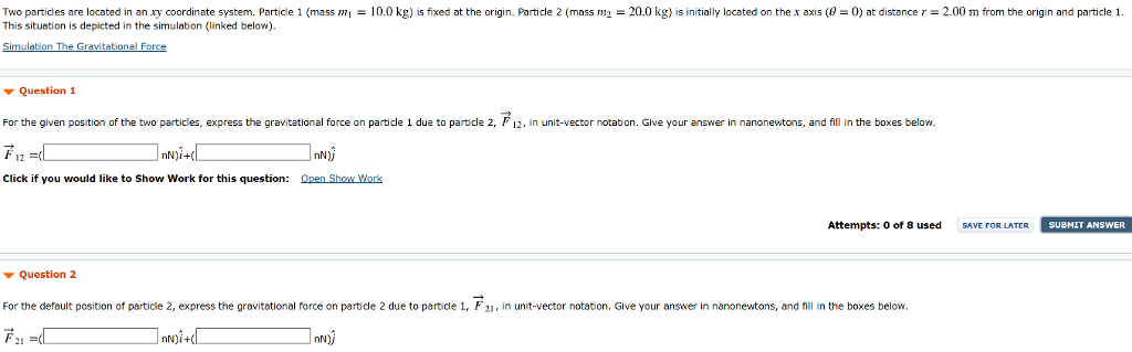 Two particles are located in an xy coordinate system. Particle 1 (mass m1 = 10.0 kg) is fixed at the origin. Particle 2 (mass m2 = 20.0 kg) is initially located on the x axis (θ = 0) at distance r = 2.00 m from the origin and particle 1. This situation is depicted in the simulation (linked below). Simulation The Gravitational Force Question 1 For the given position of the two particles, express the gravitational force on particle 1 due to particle 2, F→12, in unit-vector notation. Glive your answer in nanonewtons, and fill in the boxes below. F→12 = (nN)i^+(nN)j^ Click if you would like to Show Work for this question: Open Show Worik Attempts: 0 of 8 used SAVE FOR LATER SUBMIT ANSWER Question 2 For the default position of particle 2, express the gravitational force on particle 2 due to particle 1, F→21, in unit-vector notation. Give your answer in nanonewitons, and fill in the boxes below. F→21 = (nN)i^+(nN)j^ Question 4 What value for the angle θ in the range 0 ≤ θ ≤ 90∘ results in the following gravitational force on particle 1:F→12 = (22.0 nN)i^+(8.88 nN)j^? θ = the tolerance is +/−2% Click if you would like to Show Work for this question: Open Show Work Question 5 What value for the distance r between the two particles results in the following gravitational force on particle 1: F→12 = (22.0 nN)i^+(8.88 nN)j^? r = m the tolerance is +/−2%