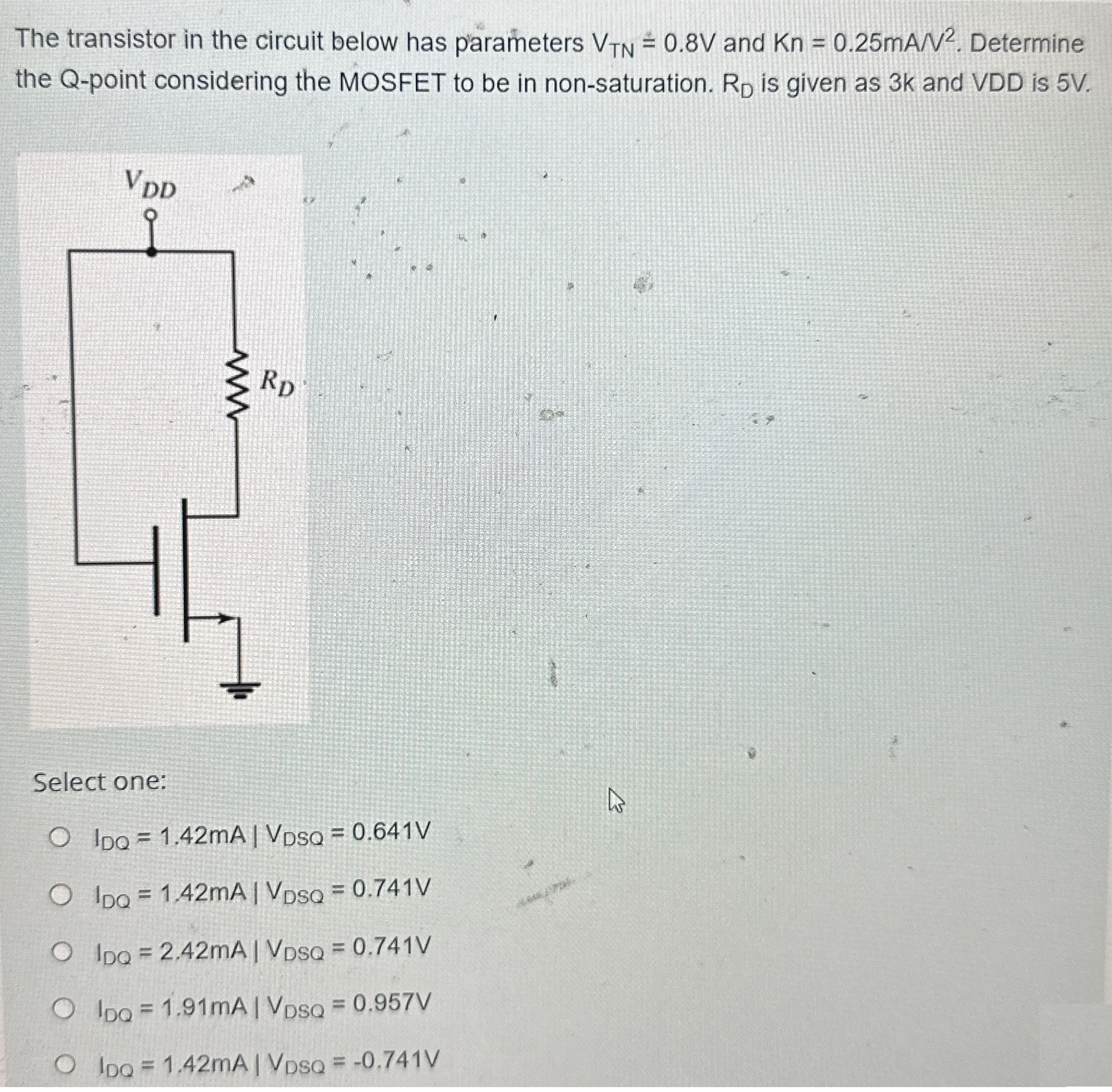 The transistor in the circuit below has parameters VTN = 0.8 V and Kn = 0.25 mA/V2. Determine the Q-point considering the MOSFET to be in non-saturation. RD is given as 3 k and VDD is 5 V. Select one: IDQ = 1.42 mA ∣ VDSQ = 0.641 V IDQ = 1.42 mA ∣ VDSQ = 0.741 V IDQ = 2.42 mA ∣ VDSQ = 0.741 V IDQ = 1.91 mA ∣ VDSQ = 0.957 V IDQ = 1.42 mA ∣ VDSQ = −0.741 V