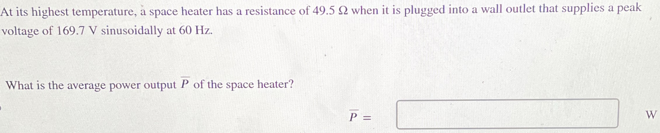 At its highest temperature, a space heater has a resistance of 49.5 Ω when it is plugged into a wall outlet that supplies a peak voltage of 169.7 V sinusoidally at 60 Hz. What is the average power output P¯ of the space heater? P¯ = W