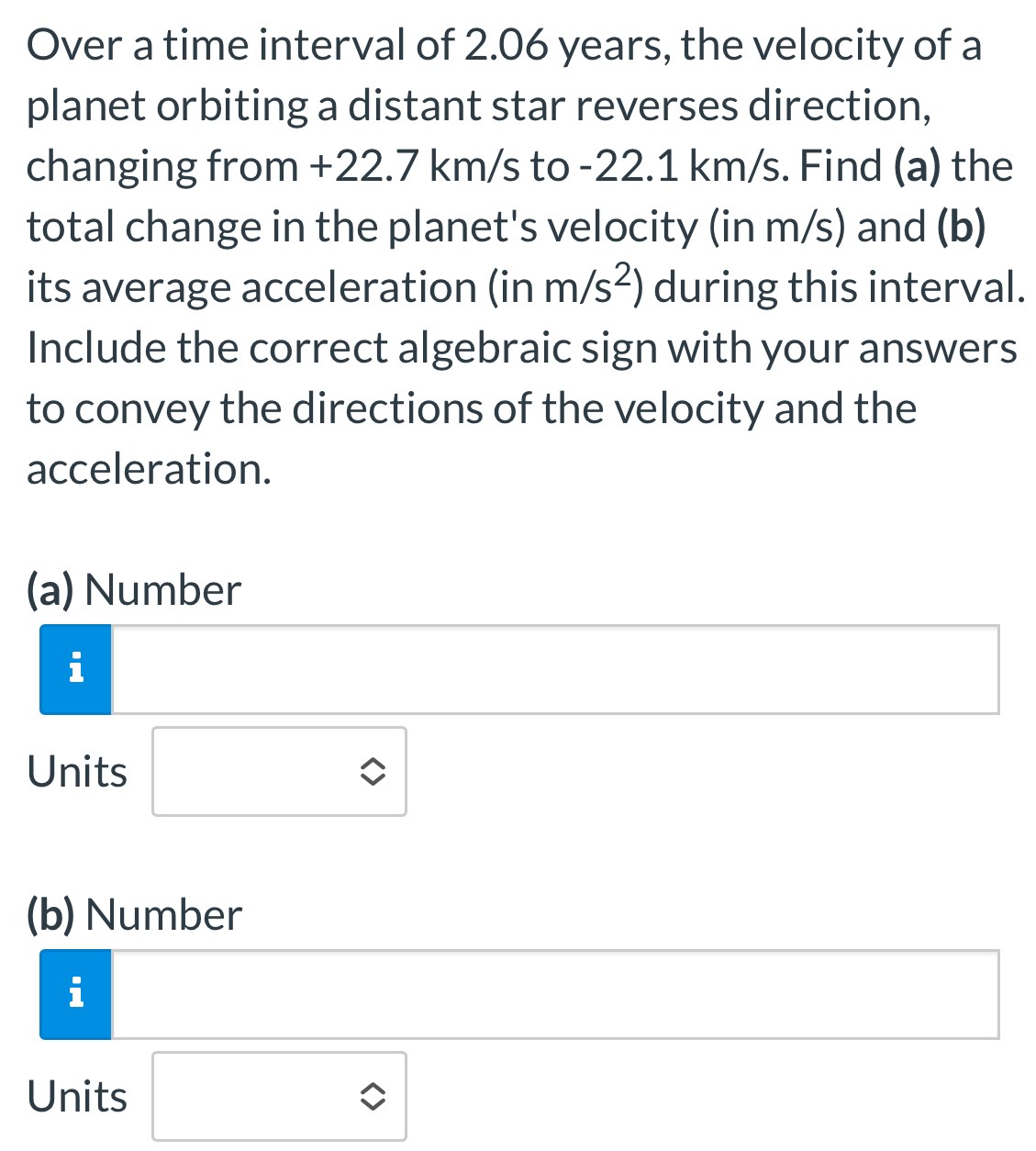 Over a time interval of 2.06 years, the velocity of a planet orbiting a distant star reverses direction, changing from +22.7 km/s to -22.1 km/s. Find (a) the total change in the planet's velocity (in m/s) and (b) its average acceleration (in m/s2) during this interval. Include the correct algebraic sign with your answers to convey the directions of the velocity and the acceleration. (a) Number Units (b) Number Units