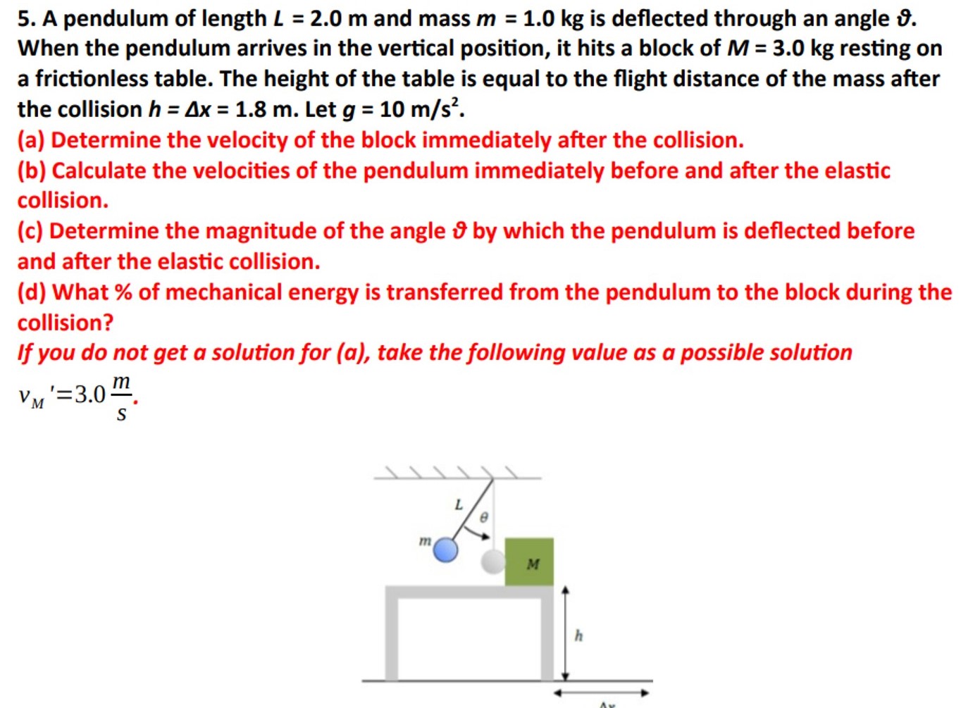 A pendulum of length L = 2.0 m and mass m = 1.0 kg is deflected through an angle ϑ. When the pendulum arrives in the vertical position, it hits a block of M = 3.0 kg resting on a frictionless table. The height of the table is equal to the flight distance of the mass after the collision h = Δx = 1.8 m. Let g = 10 m/s2. (a) Determine the velocity of the block immediately after the collision. (b) Calculate the velocities of the pendulum immediately before and after the elastic collision. (c) Determine the magnitude of the angle ϑ by which the pendulum is deflected before and after the elastic collision. (d) What % of mechanical energy is transferred from the pendulum to the block during the collision? If you do not get a solution for (a), take the following value as a possible solution vM′ = 3.0 ms.