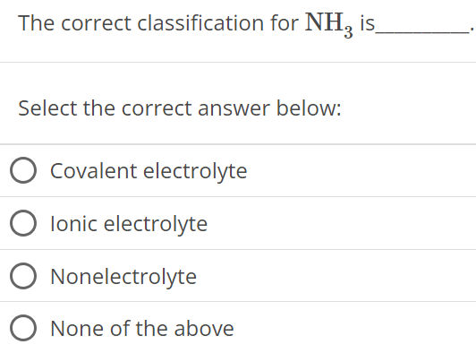 The correct classification for NH3 is Select the correct answer below: Covalent electrolyte Ionic electrolyte Nonelectrolyte None of the above 