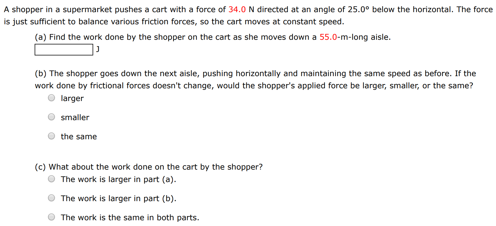 A shopper in a supermarket pushes a cart with a force of 34.0 N directed at an angle of 25.0∘ below the horizontal. The force is just sufficient to balance various friction forces, so the cart moves at constant speed. (a) Find the work done by the shopper on the cart as she moves down a 55.0-m-long aisle. J (b) The shopper goes down the next aisle, pushing horizontally and maintaining the same speed as before. If the work done by frictional forces doesn't change, would the shopper's applied force be larger, smaller, or the same? larger smaller the same (c) What about the work done on the cart by the shopper? The work is larger in part (a). The work is larger in part (b). The work is the same in both parts. 