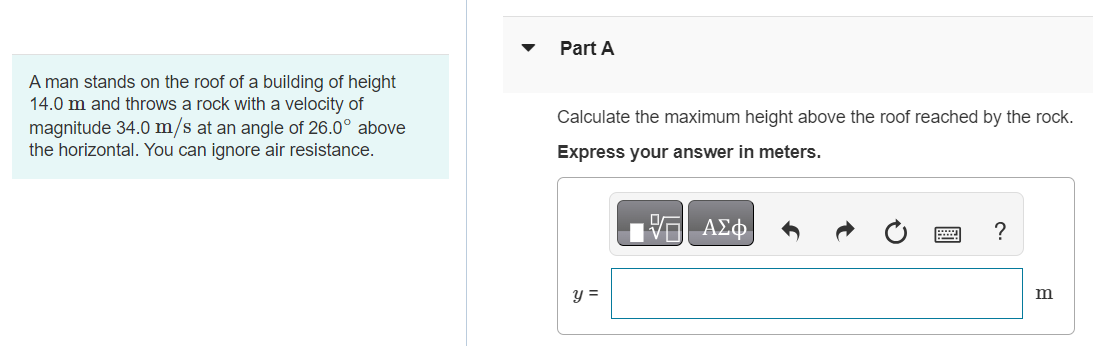 A man stands on the roof of a building of height 14.0 m and throws a rock with a velocity of magnitude 34.0 m/s at an angle of 26.0∘ above the horizontal. You can ignore air resistance. Part A Calculate the maximum height above the roof reached by the rock. Express your answer in meters. Part B Calculate the magnitude of the velocity of the rock just before it strikes the ground. Express your answer in meters per second. v = m/s Submit Request Answer Part C Calculate the horizontal distance from the base of the building to the point where the rock strikes the ground. Express your answer in meters.