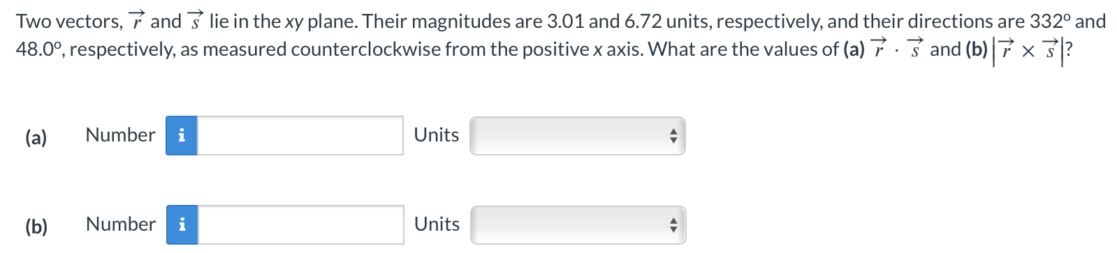 Two vectors, r→ and s→ lie in the xy plane. Their magnitudes are 3.01 and 6.72 units, respectively, and their directions are 332∘ and 48.0∘, respectively, as measured counterclockwise from the positive x axis. What are the values of (a) r→⋅s→ and (b) |r→×s→|? (a) Number Units (b) Number Units