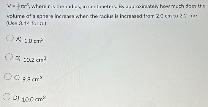 V = 4 3 πr3, where r is the radius, in centimeters. By approximately how much does the volume of a sphere increase when the radius is increased from 2.0 cm to 2.2 cm? (Use 3.14 for π.) A) 1.0 cm3 B) 10.2 cm3 C) 9.8 cm3 D) 10.0 cm3