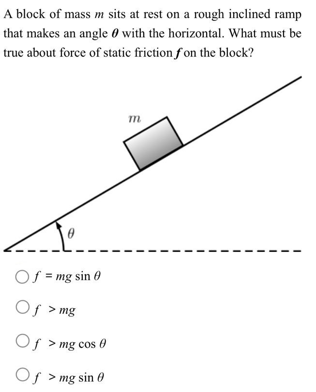 A block of mass m sits at rest on a rough inclined ramp that makes an angle θ with the horizontal. What must be true about force of static friction f on the block? f = mgsin⁡θ f > mg f > mgcos⁡θ f > mgsin⁡θ