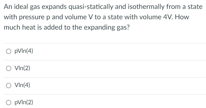 An ideal gas expands quasi-statically and isothermally from a state with pressure p and volume V to a state with volume 4V. How much heat is added to the expanding gas? pVln(4) Vln(2) Vln(4) pVln(2) 