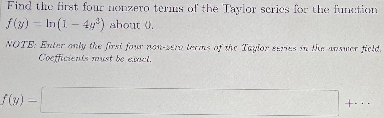 Find the first four nonzero terms of the Taylor series for the function f(y) = ln⁡(1 − 4y3) about 0 . NOTE: Enter only the first four non-zero terms of the Taylor series in the answer field. Coefficients must be exact. f(y) =