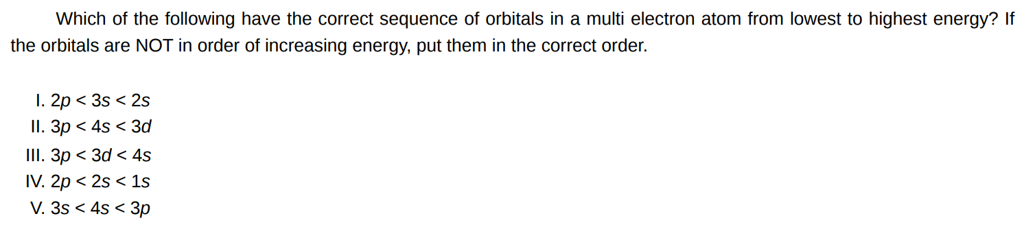 Which of the following have the correct sequence of orbitals in a multi electron atom from lowest to highest energy? If the orbitals are NOT in order of increasing energy, put them in the correct order. I. 2p < 3s < 2s II. 3p < 4s < 3d III. 3p < 3d < 4s IV.  p < 2s < 1s V. 3s < 4s < 3p